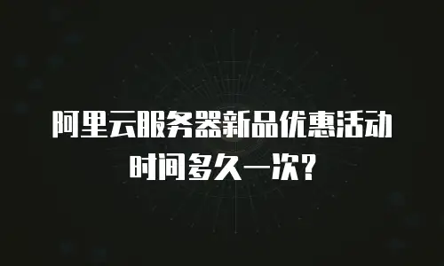 阿里云服务器新品优惠活动时间多久一次？