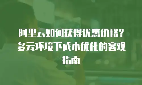 阿里云如何获得优惠价格？多云环境下成本优化的客观指南