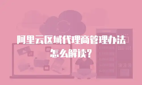 阿里云区域代理商管理办法怎么解读？