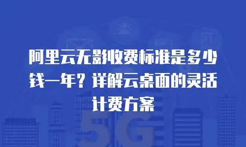 阿里云无影收费标准是多少钱一年？详解云桌面的灵活计费方案