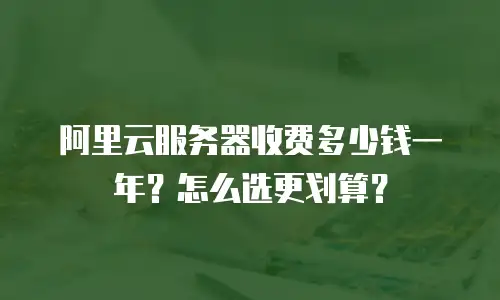 阿里云服务器收费多少钱一年？怎么选更划算？