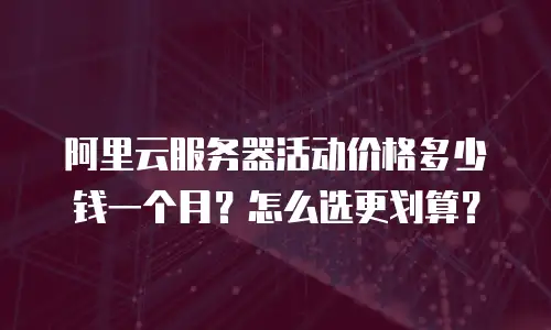 阿里云服务器活动价格多少钱一个月？怎么选更划算？