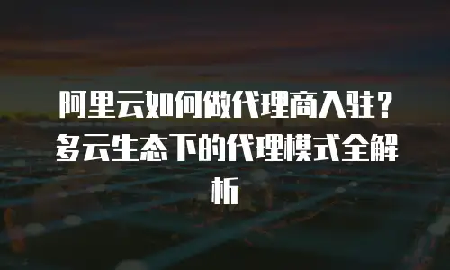 阿里云如何做代理商入驻？多云生态下的代理模式全解析