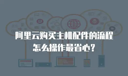 阿里云购买主机配件的流程怎么操作最省心？