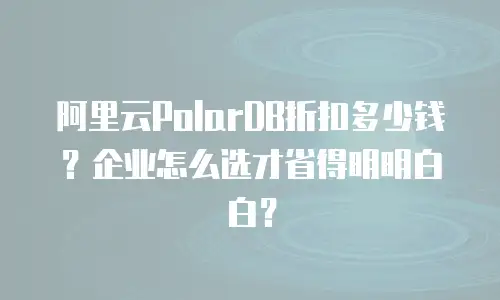 阿里云PolarDB折扣多少钱？企业怎么选才省得明明白白？