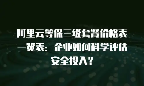 阿里云等保三级套餐价格表一览表：企业如何科学评估安全投入？