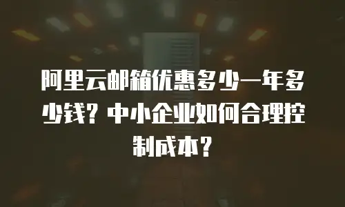 阿里云邮箱优惠多少一年多少钱？中小企业如何合理控制成本？