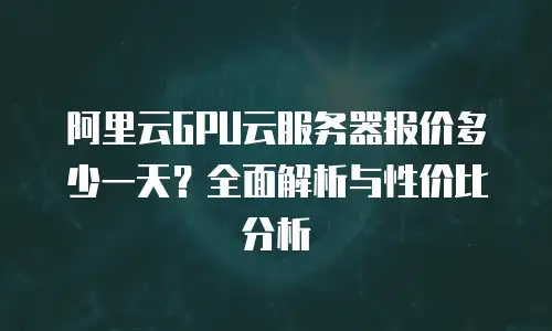 阿里云GPU云服务器报价多少一天？全面解析与性价比分析