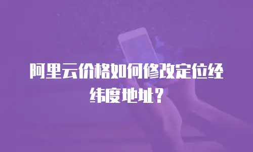 阿里云价格如何修改定位经纬度地址？