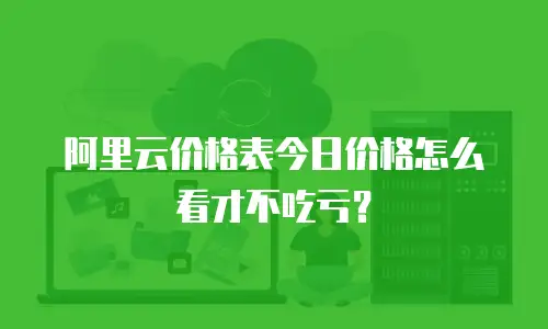 阿里云价格表今日价格怎么看才不吃亏？