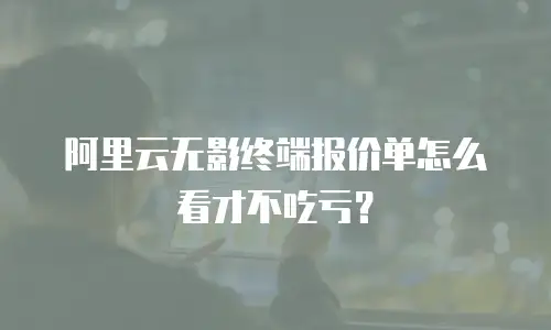 阿里云无影终端报价单怎么看才不吃亏？