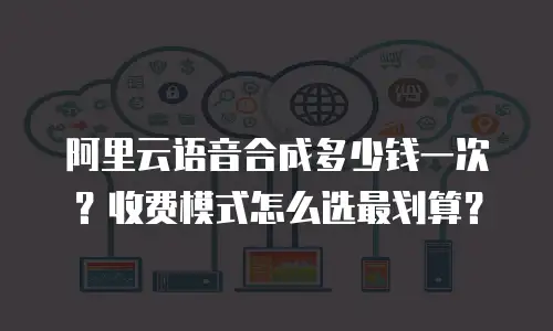阿里云语音合成多少钱一次？收费模式怎么选最划算？