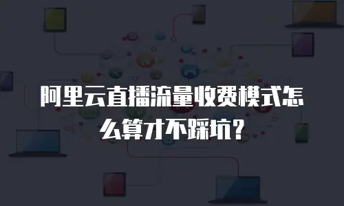 阿里云直播流量收费模式怎么算才不踩坑？