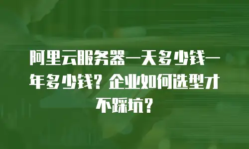 阿里云服务器一天多少钱一年多少钱？企业如何选型才不踩坑？