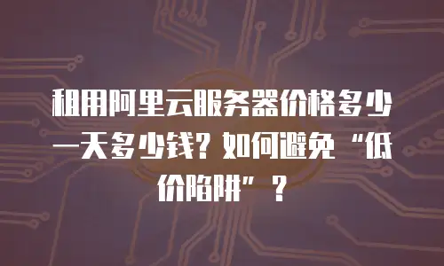 租用阿里云服务器价格多少一天多少钱？如何避免&ldquo;低价陷阱&rdquo;？