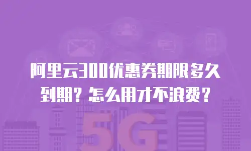 阿里云300优惠券期限多久到期？怎么用才不浪费？
