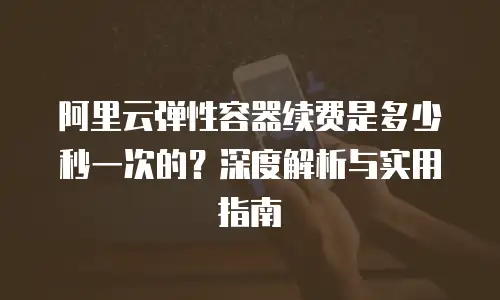 阿里云弹性容器续费是多少秒一次的？深度解析与实用指南
