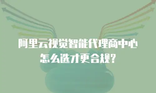 阿里云视觉智能代理商中心怎么选才更合规？