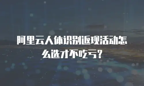 阿里云人体识别返现活动怎么选才不吃亏？