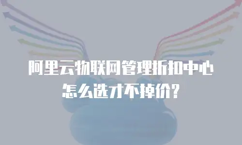 阿里云物联网管理折扣中心怎么选才不掉价？