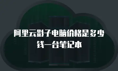 阿里云影子电脑价格是多少钱一台笔记本