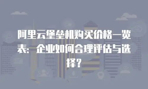 阿里云堡垒机购买价格一览表：企业如何合理评估与选择？