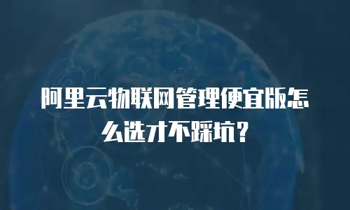 阿里云物联网管理便宜版怎么选才不踩坑？