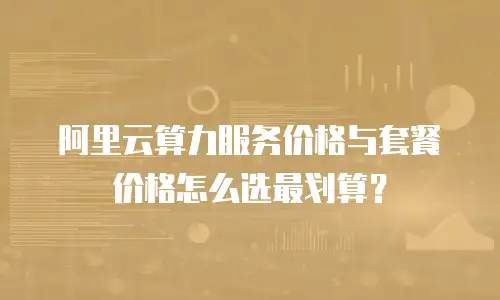 阿里云算力服务价格与套餐价格怎么选最划算？