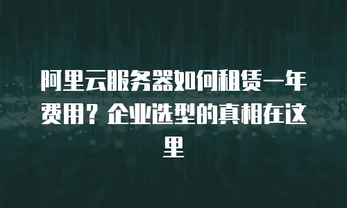 阿里云服务器如何租赁一年费用？企业选型的真相在这里