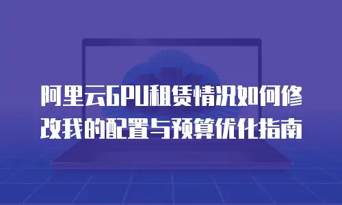 阿里云GPU租赁情况如何修改我的配置与预算优化指南