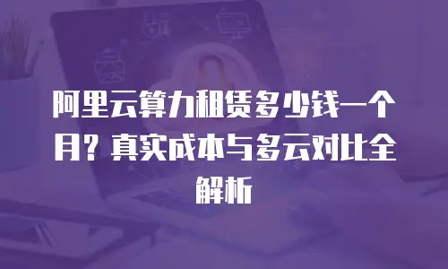 阿里云算力租赁多少钱一个月？真实成本与多云对比全解析