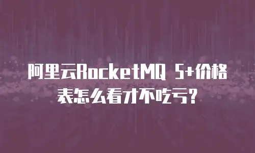 阿里云RocketMQ 5+价格表怎么看才不吃亏？