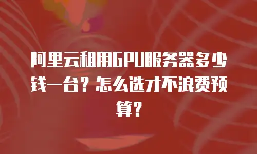 阿里云租用GPU服务器多少钱一台？怎么选才不浪费预算？