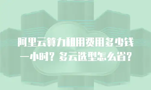 阿里云算力租用费用多少钱一小时？多云选型怎么省？