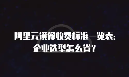 阿里云镜像收费标准一览表：企业选型怎么省？