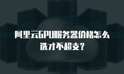 阿里云GPU服务器价格怎么选才不超支？