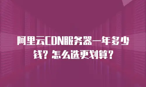 阿里云CDN服务器一年多少钱？怎么选更划算？