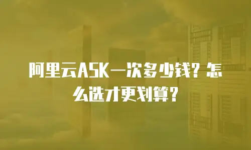 阿里云ASK一次多少钱？怎么选才更划算？