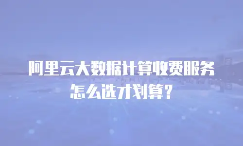 阿里云大数据计算收费服务怎么选才划算？