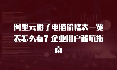 阿里云影子电脑价格表一览表怎么看？企业用户避坑指南