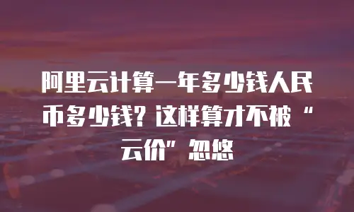 阿里云计算一年多少钱人民币多少钱？这样算才不被“云价”忽悠