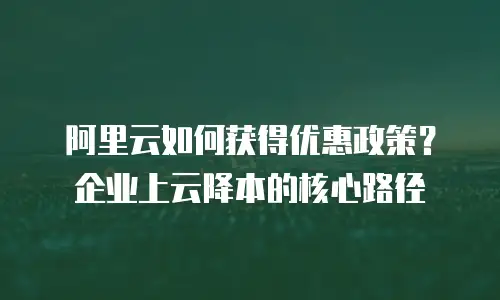 阿里云如何获得优惠政策？企业上云降本的核心路径