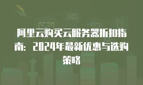 阿里云购买云服务器折扣指南：2024年最新优惠与选购策略