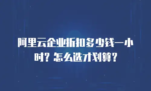 阿里云企业折扣多少钱一小时？怎么选才划算？