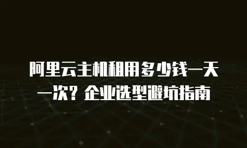 阿里云主机租用多少钱一天一次？企业选型避坑指南