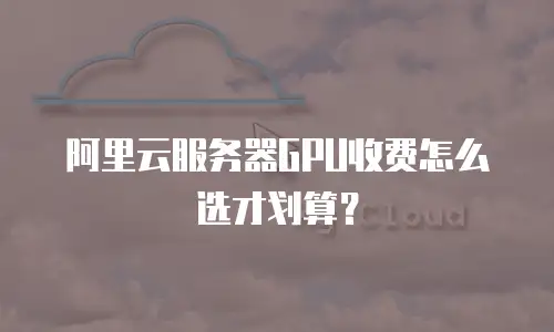 阿里云服务器GPU收费怎么选才划算？