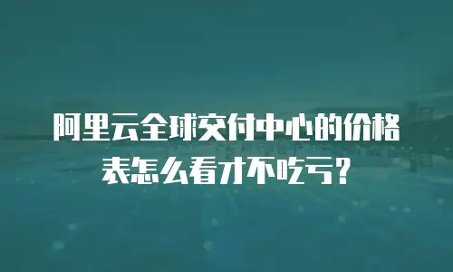 阿里云全球交付中心的价格表怎么看才不吃亏？