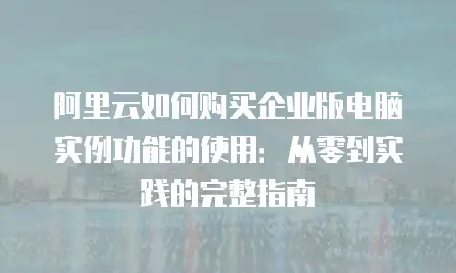 阿里云如何购买企业版电脑实例功能的使用：从零到实践的完整指南