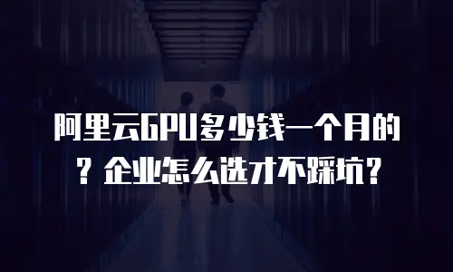 阿里云GPU多少钱一个月的？企业怎么选才不踩坑？