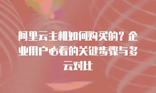 阿里云主机如何购买的？企业用户必看的关键步骤与多云对比
